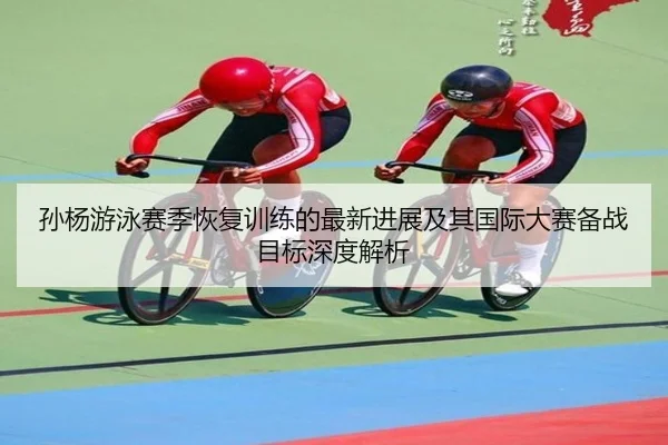 孙杨游泳赛季恢复训练的最新进展及其国际大赛备战目标深度解析